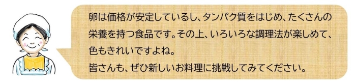 卵は価格が安定しているし、タンパク質をはじめ、たくさんの栄養を持つ食品です。その上、いろいろな調理法が楽しめて、色もきれいですよね。皆さんも、ぜひ新しいお料理に挑戦してみてください。